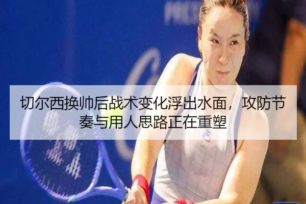 切尔西换帅后战术变化浮出水面，攻防节奏与用人思路正在重塑 - kaiyundianzi